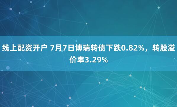 线上配资开户 7月7日博瑞转债下跌0.82%，转股溢价率3.29%