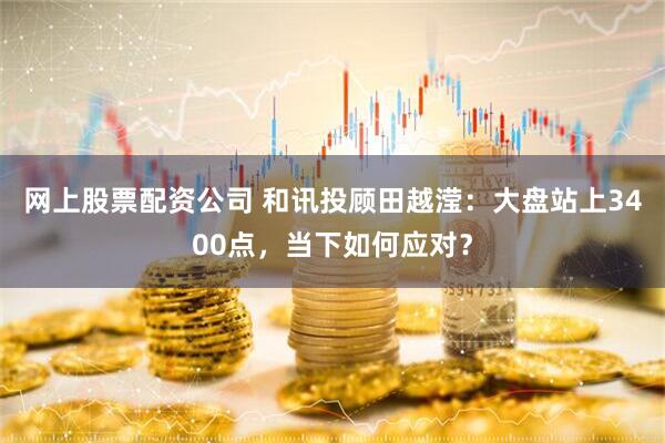 网上股票配资公司 和讯投顾田越滢：大盘站上3400点，当下如何应对？