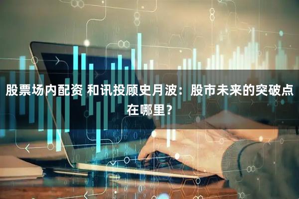股票场内配资 和讯投顾史月波：股市未来的突破点在哪里？
