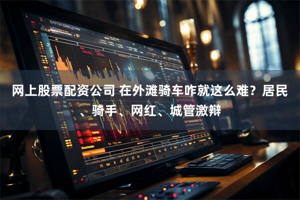 网上股票配资公司 在外滩骑车咋就这么难？居民、骑手、网红、城管激辩