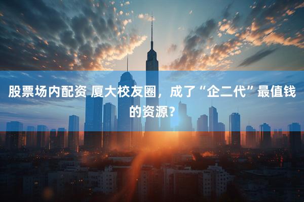 股票场内配资 厦大校友圈，成了“企二代”最值钱的资源？