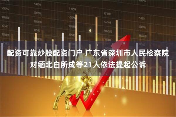 配资可靠炒股配资门户 广东省深圳市人民检察院对缅北白所成等21人依法提起公诉