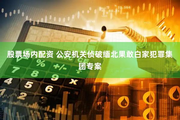 股票场内配资 公安机关侦破缅北果敢白家犯罪集团专案