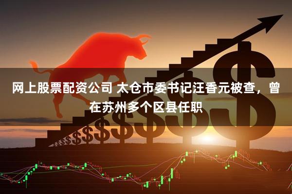 网上股票配资公司 太仓市委书记汪香元被查，曾在苏州多个区县任职