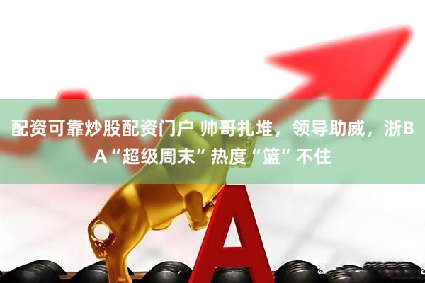 配资可靠炒股配资门户 帅哥扎堆，领导助威，浙BA“超级周末”热度“篮”不住