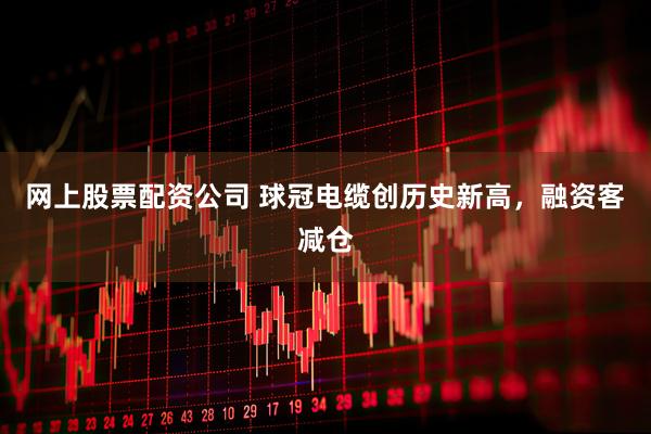 网上股票配资公司 球冠电缆创历史新高，融资客减仓