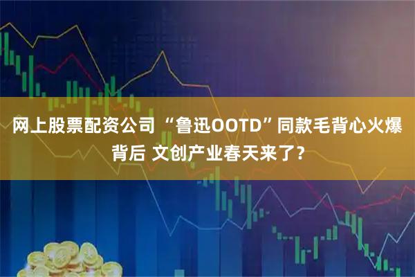 网上股票配资公司 “鲁迅OOTD”同款毛背心火爆背后 文创产业春天来了？