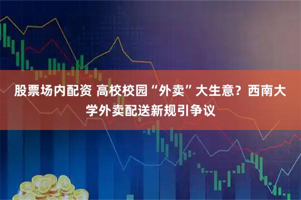 股票场内配资 高校校园“外卖”大生意？西南大学外卖配送新规引争议