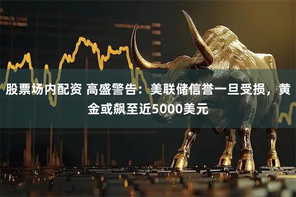 股票场内配资 高盛警告：美联储信誉一旦受损，黄金或飙至近5000美元