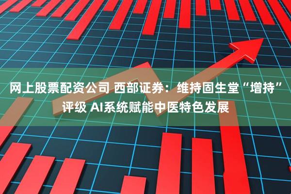 网上股票配资公司 西部证券：维持固生堂“增持”评级 AI系统赋能中医特色发展