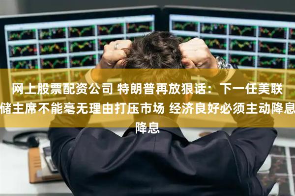网上股票配资公司 特朗普再放狠话：下一任美联储主席不能毫无理由打压市场 经济良好必须主动降息