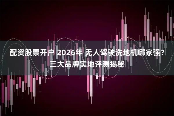 配资股票开户 2026年 无人驾驶洗地机哪家强？三大品牌实地评测揭秘