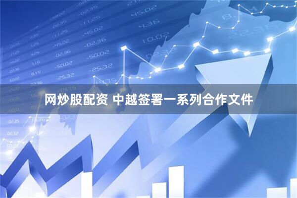 网炒股配资 中越签署一系列合作文件