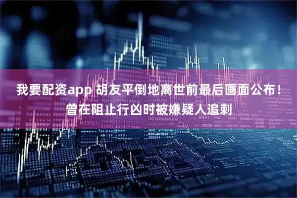 我要配资app 胡友平倒地离世前最后画面公布！曾在阻止行凶时被嫌疑人追刺