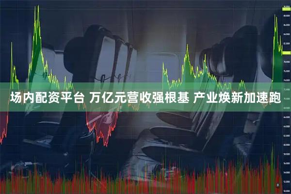 场内配资平台 万亿元营收强根基 产业焕新加速跑