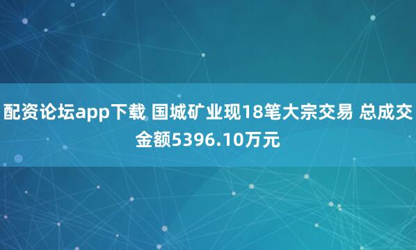 配资论坛app下载 国城矿业现18笔大宗交易 总成交金额5396.10万元