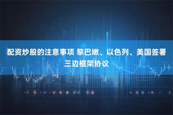 配资炒股的注意事项 黎巴嫩、以色列、美国签署三边框架协议