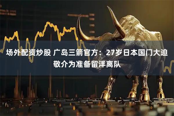 场外配资炒股 广岛三箭官方：27岁日本国门大迫敬介为准备留洋离队